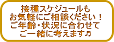 接種スケジュールも お気軽にご相談ください! ご年齢・状況に合わせて ご一緒に考えます♬